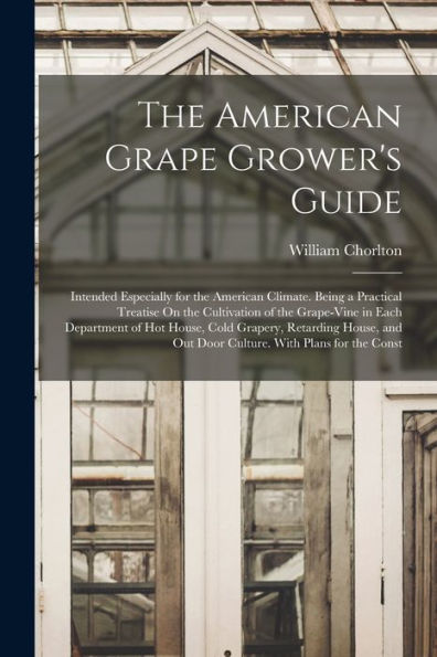 The American Grape Grower'S Guide: Intended Especially For The American Climate. Being A Practical Treatise On The Cultivation Of The Grape-Vine In ... Out Door Culture. With Plans For The Const