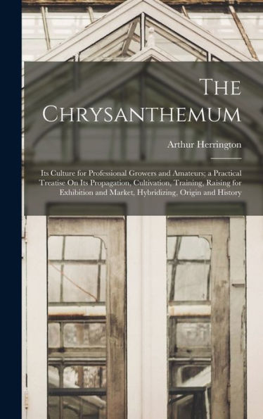 The Chrysanthemum: Its Culture For Professional Growers And Amateurs; A Practical Treatise On Its Propagation, Cultivation, Training, Raising For Exhibition And Market, Hybridizing, Origin And History
