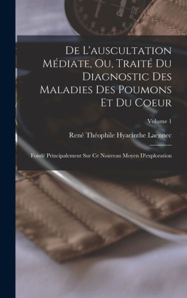 De L'Auscultation Médiate, Ou, Traité Du Diagnostic Des Maladies Des Poumons Et Du Coeur: Fondé Principalement Sur Ce Nouveau Moyen D'Exploration; Volume 1 (French Edition)