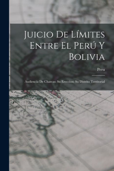 Juicio De Límites Entre El Perú Y Bolivia: Audiencia De Charcas: Su Ereccion; Su Distrito Territorial (Spanish Edition)