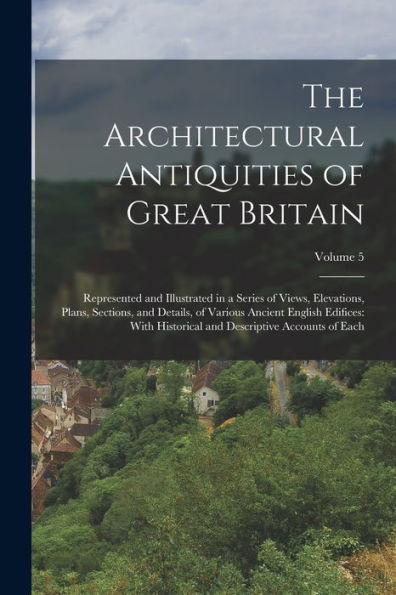 The Architectural Antiquities Of Great Britain: Represented And Illustrated In A Series Of Views, Elevations, Plans, Sections, And Details, Of Various ... And Descriptive Accounts Of Each; Volume 5