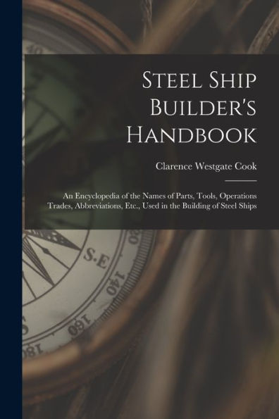 Steel Ship Builder'S Handbook: An Encyclopedia Of The Names Of Parts, Tools, Operations Trades, Abbreviations, Etc., Used In The Building Of Steel Ships