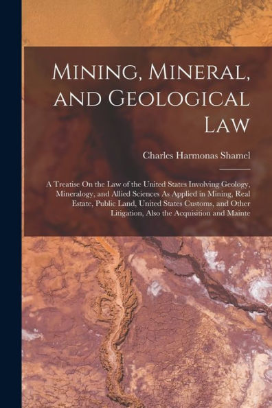 Mining, Mineral, And Geological Law: A Treatise On The Law Of The United States Involving Geology, Mineralogy, And Allied Sciences As Applied In ... Litigation, Also The Acquisition And Mainte
