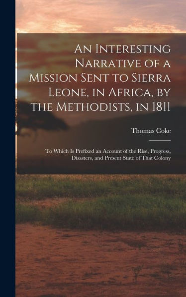 An Interesting Narrative Of A Mission Sent To Sierra Leone, In Africa, By The Methodists, In 1811: To Which Is Prefixed An Account Of The Rise, Progress, Disasters, And Present State Of That Colony