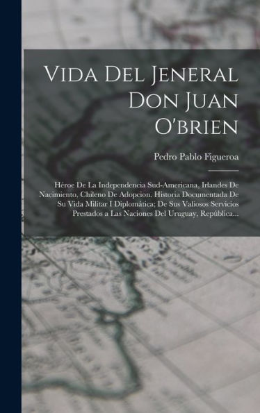 Vida Del Jeneral Don Juan O'Brien: Héroe De La Independencia Sud-Americana, Irlandes De Nacimiento, Chileno De Adopcion. Historia Documentada De Su ... Del Uruguay, República... (Spanish Edition)