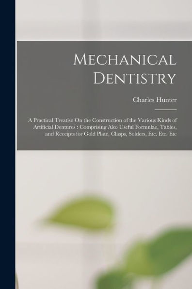 Mechanical Dentistry: A Practical Treatise On The Construction Of The Various Kinds Of Artificial Dentures: Comprising Also Useful Formulae, Tables, ... Gold Plate, Clasps, Solders, Etc. Etc. Etc