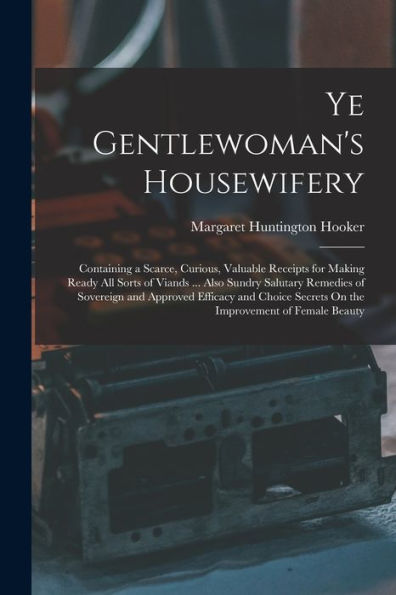 Ye Gentlewoman'S Housewifery: Containing A Scarce, Curious, Valuable Receipts For Making Ready All Sorts Of Viands ... Also Sundry Salutary Remedies ... Secrets On The Improvement Of Female Beauty