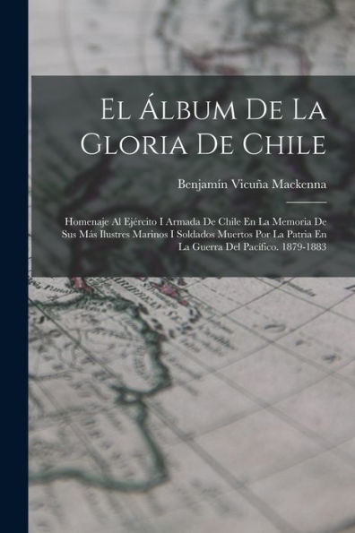 El Álbum De La Gloria De Chile: Homenaje Al Ejército I Armada De Chile En La Memoria De Sus Más Ilustres Marinos I Soldados Muertos Por La Patria En La Guerra Del Pacífico. 1879-1883 (Spanish Edition)