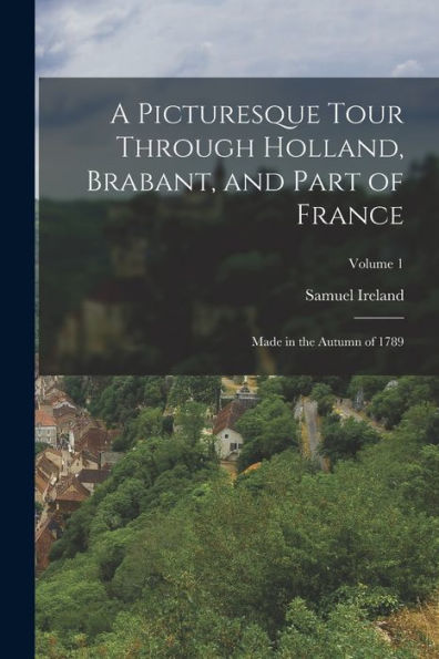 A Picturesque Tour Through Holland, Brabant, And Part Of France: Made In The Autumn Of 1789; Volume 1