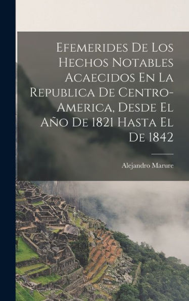 Efemerides De Los Hechos Notables Acaecidos En La Republica De Centro-America, Desde El Año De 1821 Hasta El De 1842 (Spanish Edition)