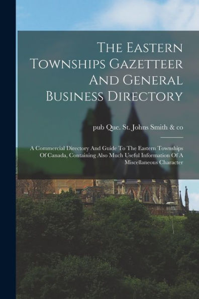 The Eastern Townships Gazetteer And General Business Directory: A Commercial Directory And Guide To The Eastern Townships Of Canada, Containing Also ... Information Of A Miscellaneous Character