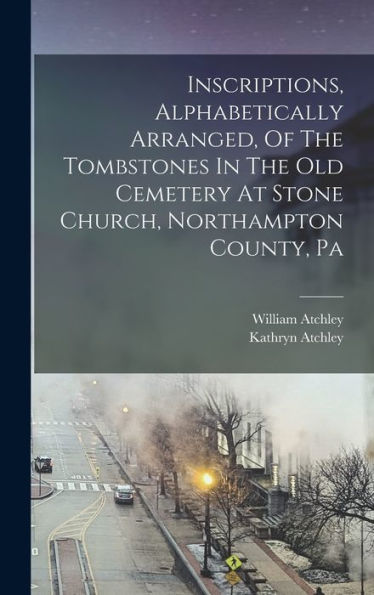 Inscriptions, Alphabetically Arranged, Of The Tombstones In The Old Cemetery At Stone Church, Northampton County, Pa