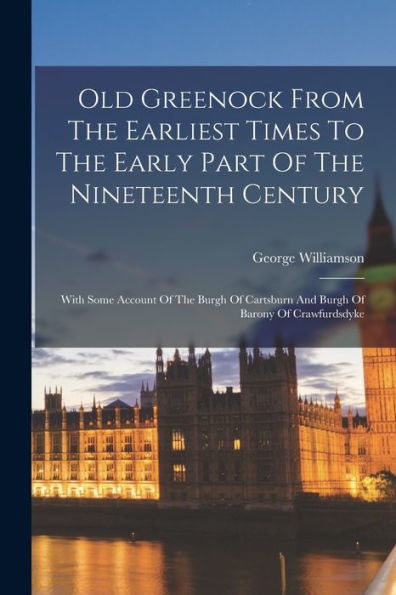 Old Greenock From The Earliest Times To The Early Part Of The Nineteenth Century: With Some Account Of The Burgh Of Cartsburn And Burgh Of Barony Of Crawfurdsdyke