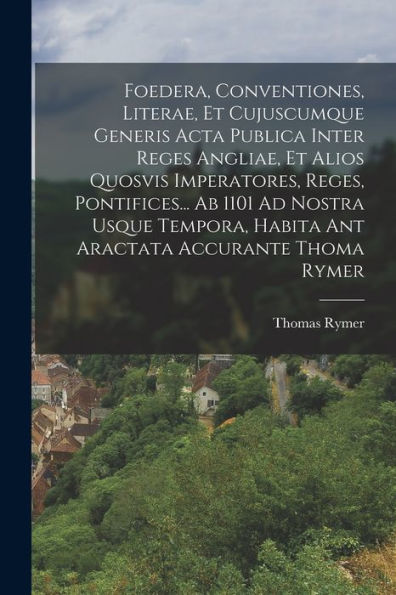 Foedera, Conventiones, Literae, Et Cujuscumque Generis Acta Publica Inter Reges Angliae, Et Alios Quosvis Imperatores, Reges, Pontifices... Ab 1101 Ad ... Habita Ant Aractata Accurante Thoma Rymer