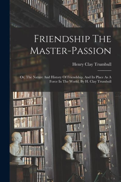 Friendship The Master-Passion: Or, The Nature And History Of Friendship, And Its Place As A Force In The World, By H. Clay Trumbull