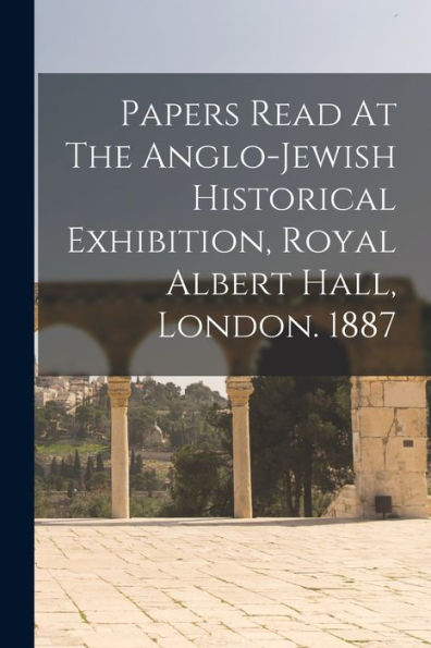 Papers Read At The Anglo-Jewish Historical Exhibition, Royal Albert Hall, London. 1887