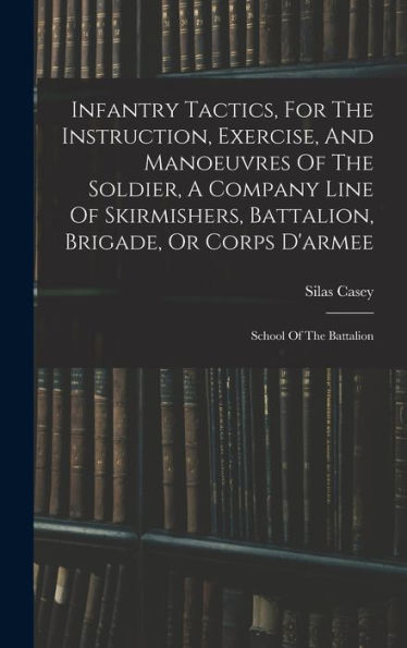 Infantry Tactics, For The Instruction, Exercise, And Manoeuvres Of The Soldier, A Company Line Of Skirmishers, Battalion, Brigade, Or Corps D'Armee: School Of The Battalion