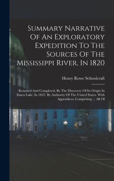 Summary Narrative Of An Exploratory Expedition To The Sources Of The Mississippi River, In 1820: Resumed And Completed, By The Discovery Of Its Origin ... With Appendices, Comprising ... All Of