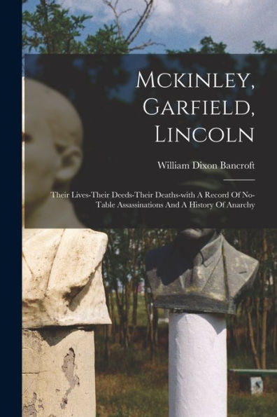 Mckinley, Garfield, Lincoln: Their Lives-Their Deeds-Their Deaths-With A Record Of No-Table Assassinations And A History Of Anarchy