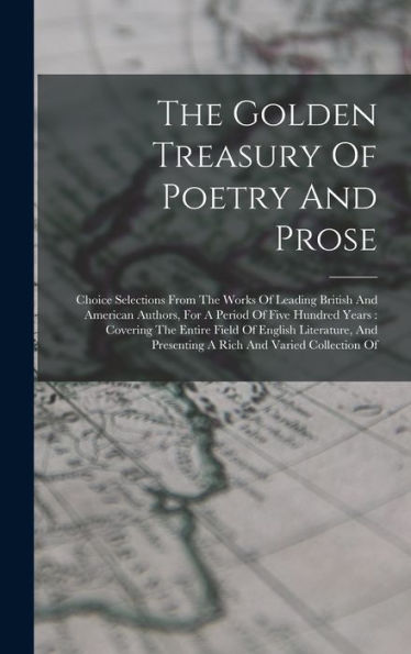The Golden Treasury Of Poetry And Prose: Choice Selections From The Works Of Leading British And American Authors, For A Period Of Five Hundred Years: ... Presenting A Rich And Varied Collection Of