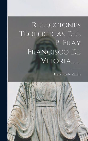 Relecciones Teologicas Del P. Fray Francisco De Vitoria ...... (Spanish Edition)