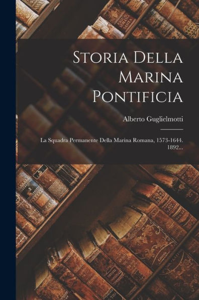 Storia Della Marina Pontificia: La Squadra Permanente Della Marina Romana, 1573-1644. 1892... (Italian Edition)