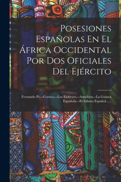 Posesiones Españolas En El África Occidental Por Dos Oficiales Del Ejército: Fernando Po.--Corisco.--Los Elobeyes.--Annobón.--La Guinea Española.--El Sáhara Español...... (Spanish Edition)