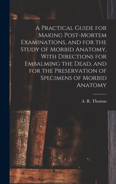 A Practical Guide For Making Post-Mortem Examinations, And For The Study Of Morbid Anatomy, With Directions For Embalming The Dead, And For The Preservation Of Specimens Of Morbid Anatomy