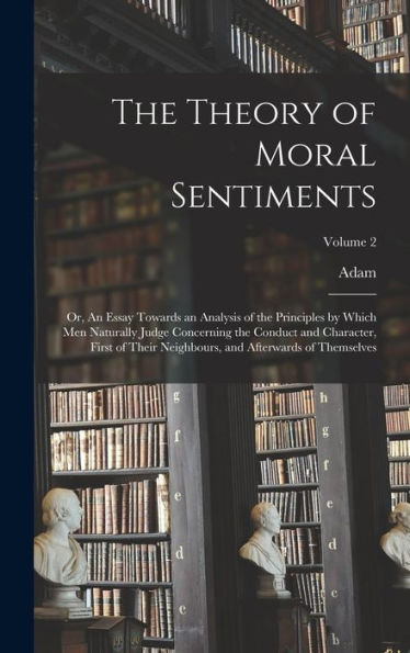 The Theory Of Moral Sentiments; Or, An Essay Towards An Analysis Of The Principles By Which Men Naturally Judge Concerning The Conduct And Character, ... And Afterwards Of Themselves; Volume 2