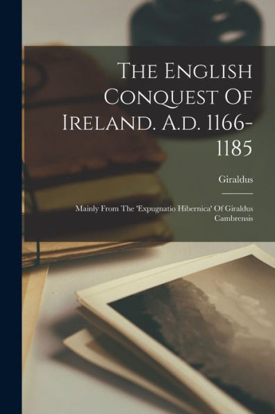 The English Conquest Of Ireland. A.D. 1166-1185: Mainly From The 'Expugnatio Hibernica' Of Giraldus Cambrensis
