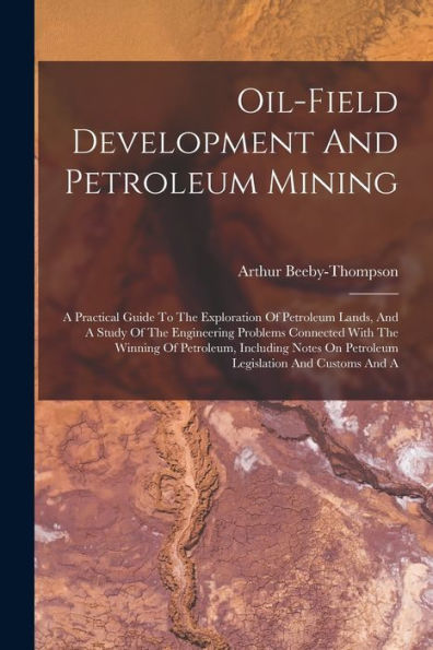 Oil-Field Development And Petroleum Mining: A Practical Guide To The Exploration Of Petroleum Lands, And A Study Of The Engineering Problems Connected ... On Petroleum Legislation And Customs And A