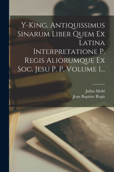Y-King, Antiquissimus Sinarum Liber Quem Ex Latina Interpretatione P. Regis Aliorumque Ex Soc. Jesu P. P, Volume 1... (Latin Edition)