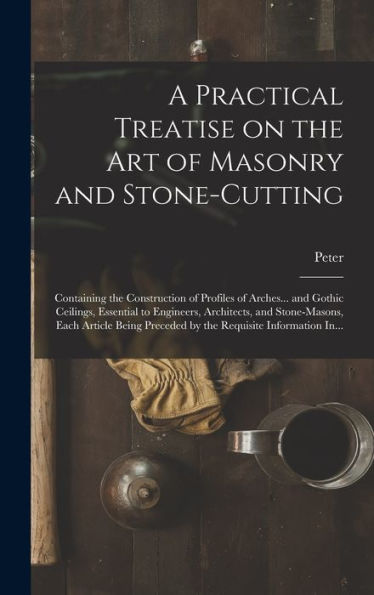 A Practical Treatise On The Art Of Masonry And Stone-Cutting: Containing The Construction Of Profiles Of Arches... And Gothic Ceilings, Essential To ... Preceded By The Requisite Information In...