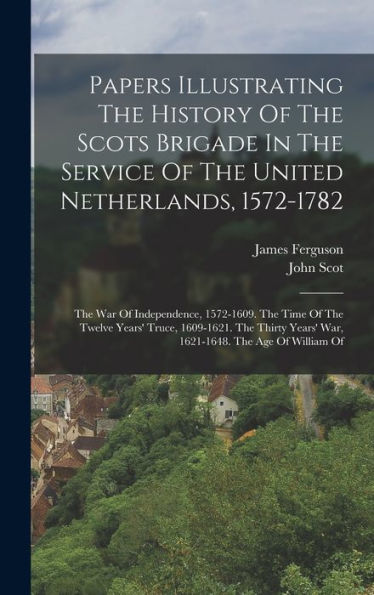 Papers Illustrating The History Of The Scots Brigade In The Service Of The United Netherlands, 1572-1782: The War Of Independence, 1572-1609. The Time ... Years' War, 1621-1648. The Age Of William Of