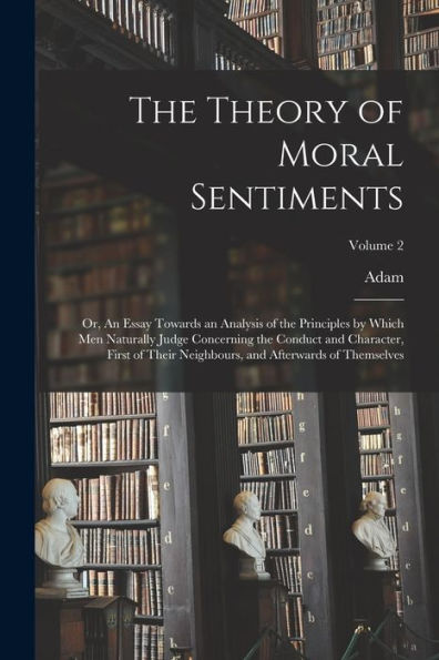 The Theory Of Moral Sentiments; Or, An Essay Towards An Analysis Of The Principles By Which Men Naturally Judge Concerning The Conduct And Character, ... And Afterwards Of Themselves; Volume 2