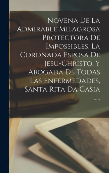 Novena De La Admirable Milagrosa Protectora De Impossibles, La Coronada Esposa De Jesu-Christo, Y Abogada De Todas Las Enfermedades, Santa Rita Da Casia ...... (Spanish Edition)
