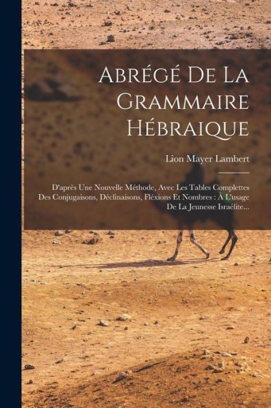 Abrégé De La Grammaire Hébraique: D'Après Une Nouvelle Méthode, Avec Les Tables Complettes Des Conjugaisons, Déclinaisons, Fléxions Et Nombres: À L'Usage De La Jeunesse Israélite... (French Edition)