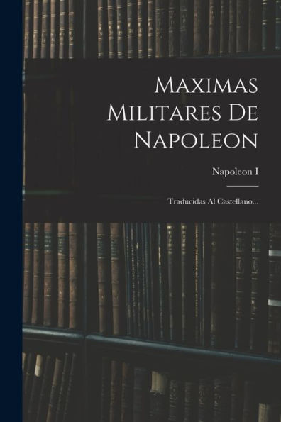 Maximas Militares De Napoleon: Traducidas Al Castellano... (Spanish Edition)