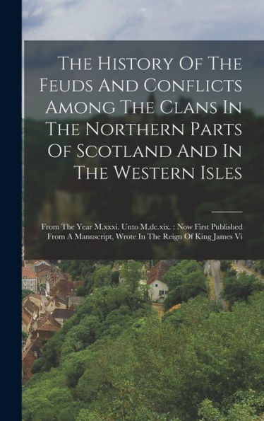 The History Of The Feuds And Conflicts Among The Clans In The Northern Parts Of Scotland And In The Western Isles: From The Year M.Xxxi. Unto ... Wrote In The Reign Of King James Vi