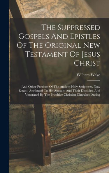 The Suppressed Gospels And Epistles Of The Original New Testament Of Jesus Christ: And Other Portions Of The Ancient Holy Scriptures, Now Extant, ... By The Primitive Christian Churches During