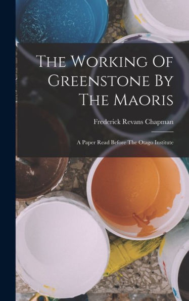 The Working Of Greenstone By The Maoris: A Paper Read Before The Otago Institute