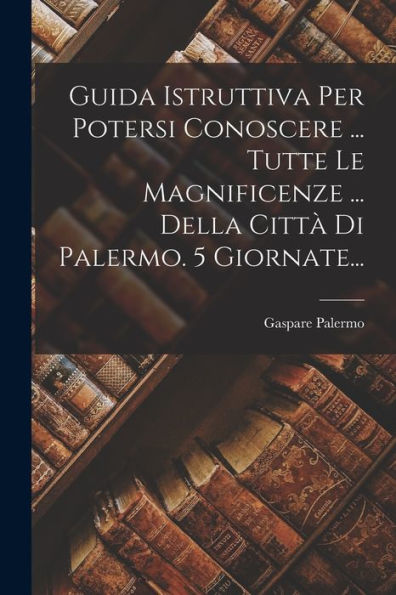Guida Istruttiva Per Potersi Conoscere ... Tutte Le Magnificenze ... Della Città Di Palermo. 5 Giornate... (Italian Edition)
