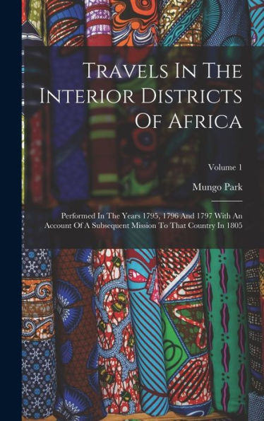 Travels In The Interior Districts Of Africa: Performed In The Years 1795, 1796 And 1797 With An Account Of A Subsequent Mission To That Country In 1805; Volume 1