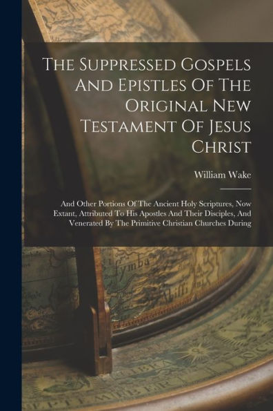 The Suppressed Gospels And Epistles Of The Original New Testament Of Jesus Christ: And Other Portions Of The Ancient Holy Scriptures, Now Extant, ... By The Primitive Christian Churches During