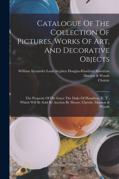 Catalogue Of The Collection Of Pictures, Works Of Art, And Decorative Objects: The Property Of His Grace The Duke Of Hamilton, K. T., Which Will Be Sold By Auction By Messrs. Christie, Manson & Woods
