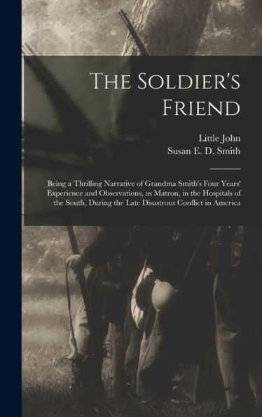 The Soldier'S Friend; Being A Thrilling Narrative Of Grandma Smith'S Four Years' Experience And Observations, As Matron, In The Hospitals Of The South, During The Late Disastrous Conflict In America