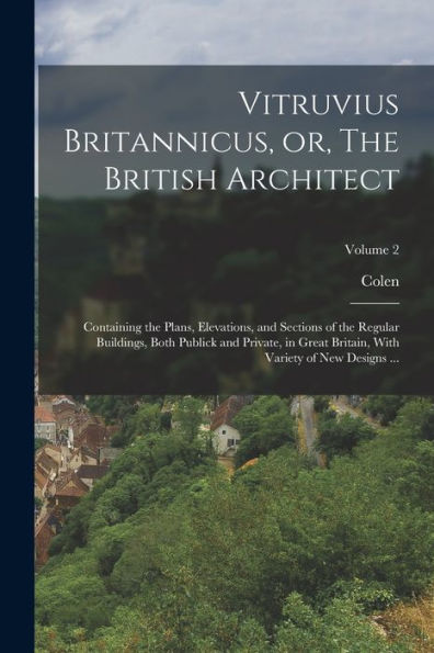 Vitruvius Britannicus, Or, The British Architect: Containing The Plans, Elevations, And Sections Of The Regular Buildings, Both Publick And Private, ... With Variety Of New Designs ...; Volume 2
