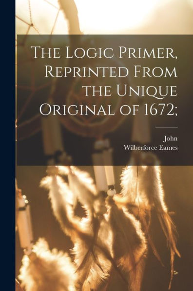 The Logic Primer, Reprinted From The Unique Original Of 1672;