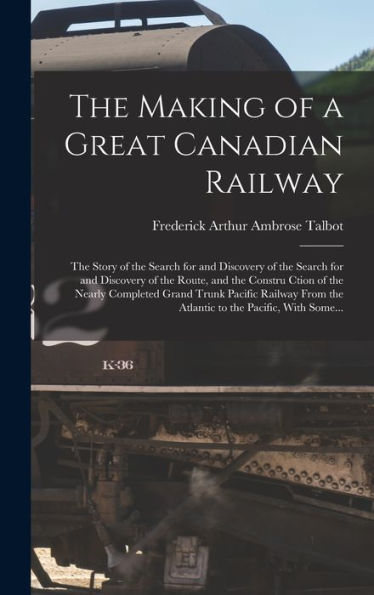 The Making Of A Great Canadian Railway; The Story Of The Search For And Discovery Of The Search For And Discovery Of The Route, And The Constru Ction ... The Atlantic To The Pacific, With Some...