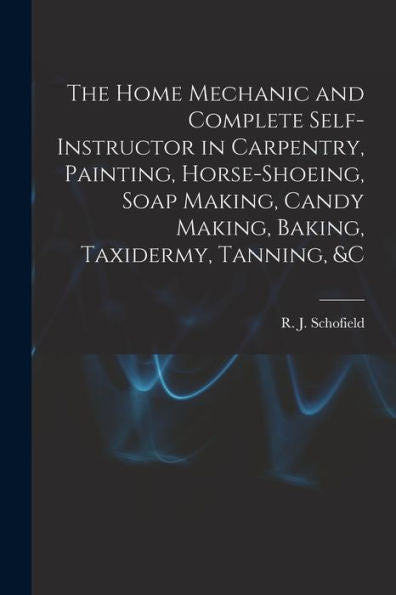 The Home Mechanic And Complete Self-Instructor In Carpentry, Painting, Horse-Shoeing, Soap Making, Candy Making, Baking, Taxidermy, Tanning, &C